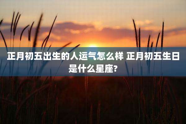 正月初五出生的人运气怎么样 正月初五生日是什么星座?