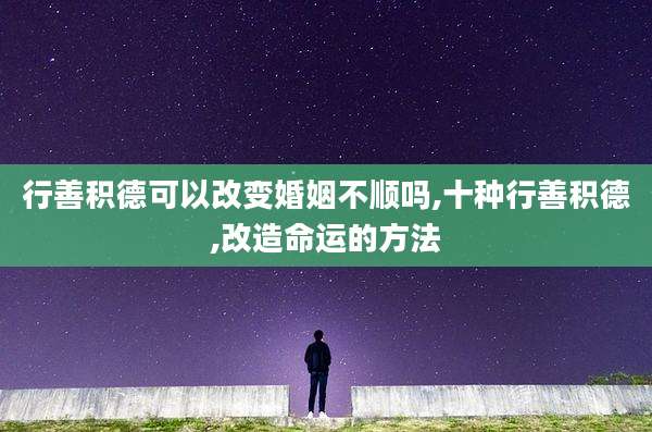 行善积德可以改变婚姻不顺吗,十种行善积德,改造命运的方法