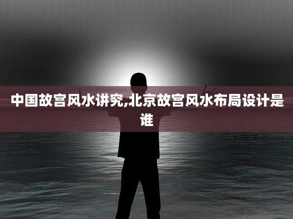 中国故宫风水讲究,北京故宫风水布局设计是谁