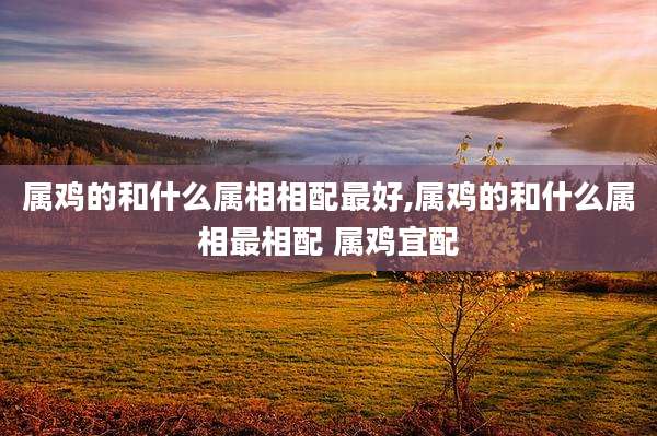 属鸡的和什么属相相配最好,属鸡的和什么属相最相配 属鸡宜配