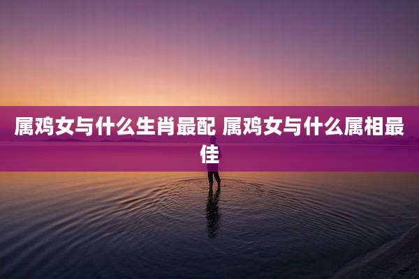 属鸡女与什么生肖最配 属鸡女与什么属相最佳