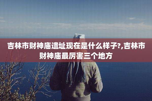 吉林市财神庙遗址现在是什么样子?,吉林市财神庙最厉害三个地方
