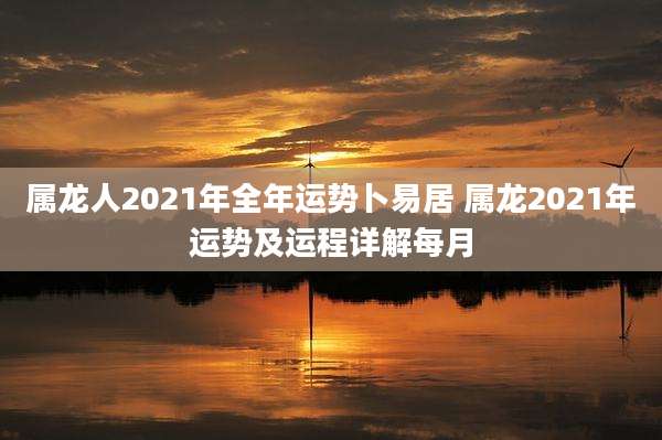 属龙人2021年全年运势卜易居 属龙2021年运势及运程详解每月
