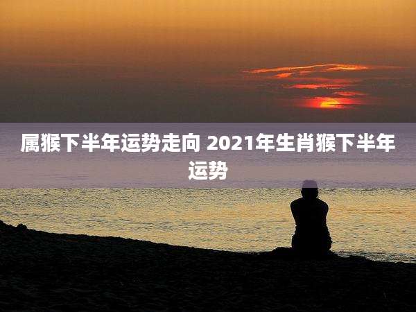 属猴下半年运势走向 2021年生肖猴下半年运势