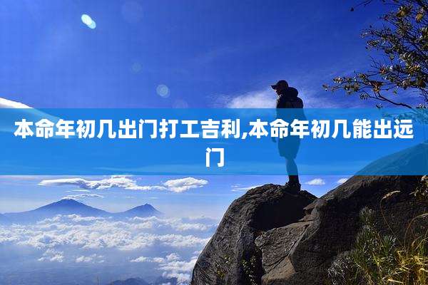 本命年初几出门打工吉利,本命年初几能出远门