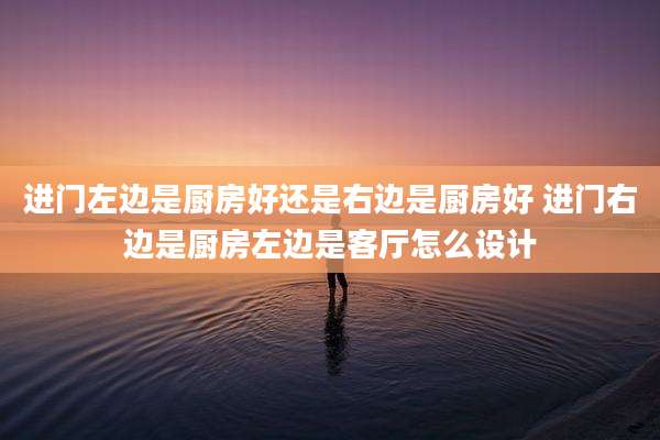 进门左边是厨房好还是右边是厨房好 进门右边是厨房左边是客厅怎么设计