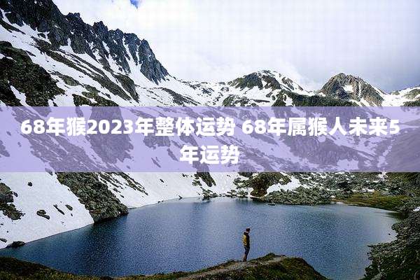 68年猴2023年整体运势 68年属猴人未来5年运势