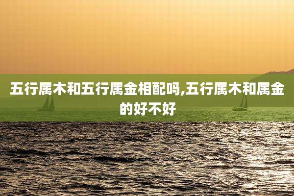 五行属木和五行属金相配吗,五行属木和属金的好不好