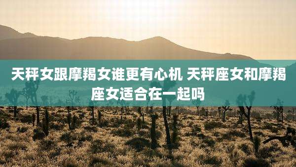 天秤女跟摩羯女谁更有心机 天秤座女和摩羯座女适合在一起吗