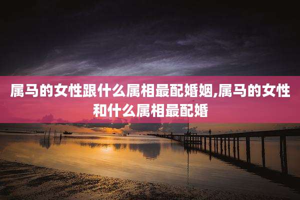属马的女性跟什么属相最配婚姻,属马的女性和什么属相最配婚