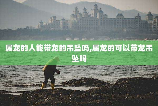 属龙的人能带龙的吊坠吗,属龙的可以带龙吊坠吗