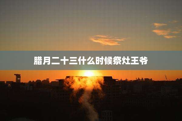 腊月二十三什么时候祭灶王爷