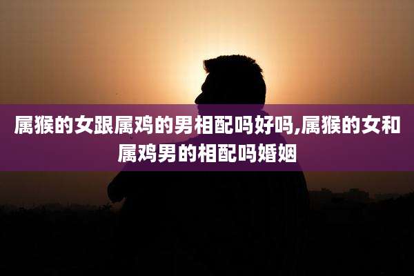 属猴的女跟属鸡的男相配吗好吗,属猴的女和属鸡男的相配吗婚姻