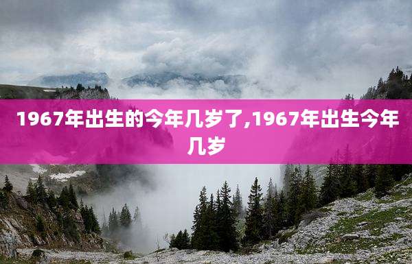 1967年出生的今年几岁了,1967年出生今年几岁