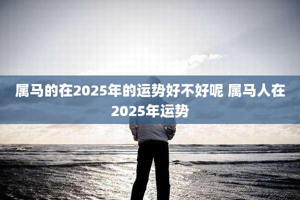 属马的在2025年的运势好不好呢 属马人在2025年运势