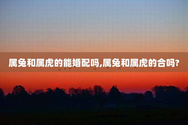 属兔和属虎的能婚配吗,属兔和属虎的合吗?