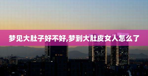 梦见大肚子好不好,梦到大肚皮女人怎么了