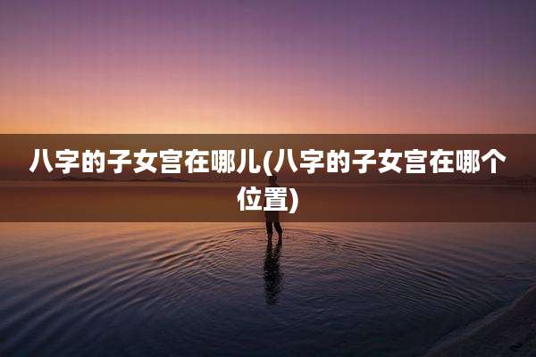 八字的子女宫在哪儿(八字的子女宫在哪个位置)