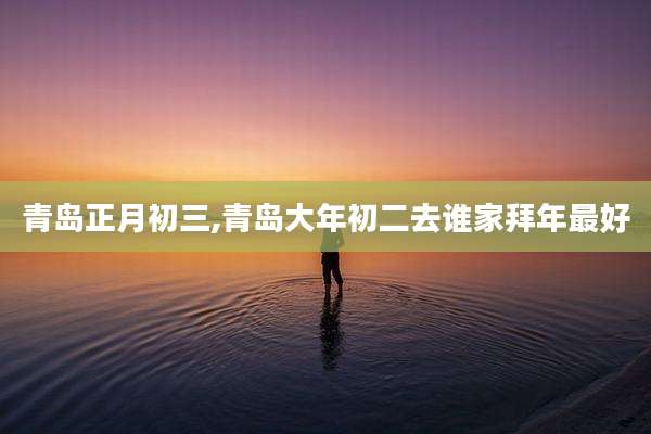 青岛正月初三,青岛大年初二去谁家拜年最好
