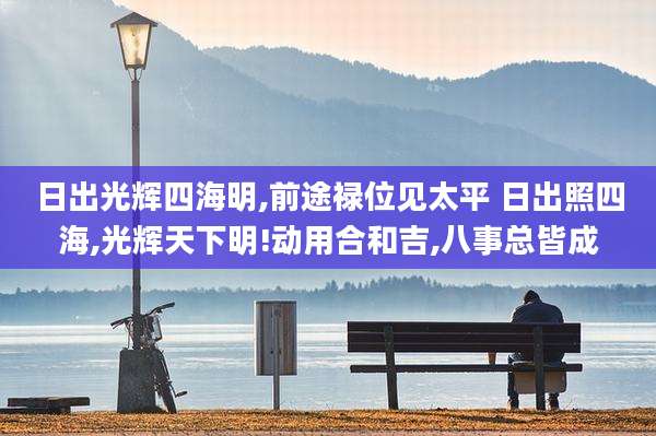 日出光辉四海明,前途禄位见太平 日出照四海,光辉天下明!动用合和吉,八事总皆成