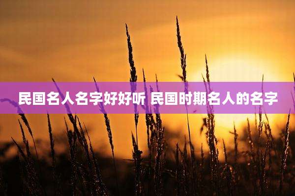 民国名人名字好好听 民国时期名人的名字