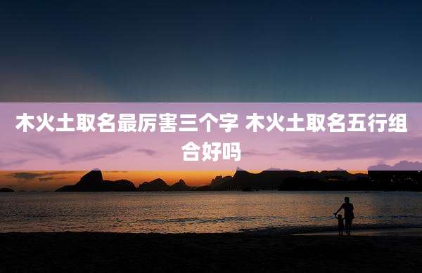 木火土取名最厉害三个字 木火土取名五行组合好吗
