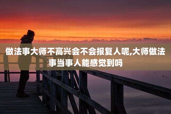 做法事大师不高兴会不会报复人呢,大师做法事当事人能感觉到吗