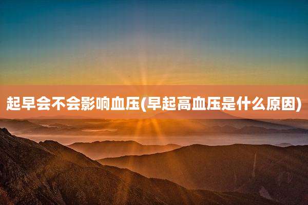 起早会不会影响血压(早起高血压是什么原因)