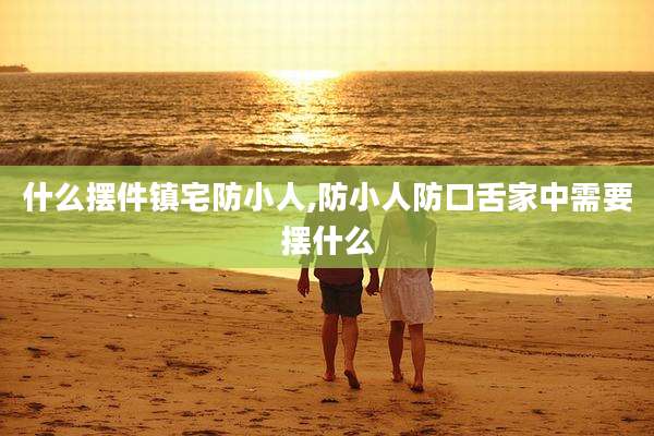什么摆件镇宅防小人,防小人防口舌家中需要摆什么