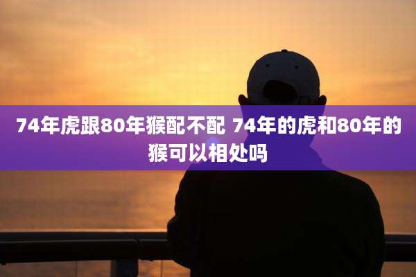 74年虎跟80年猴配不配 74年的虎和80年的猴可以相处吗