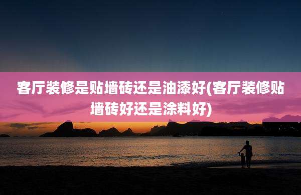 客厅装修是贴墙砖还是油漆好(客厅装修贴墙砖好还是涂料好)