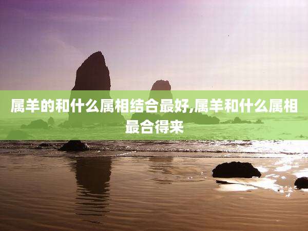 属羊的和什么属相结合最好,属羊和什么属相最合得来