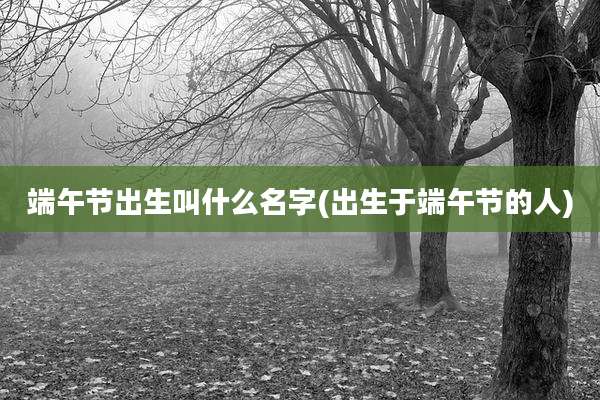 端午节出生叫什么名字(出生于端午节的人)