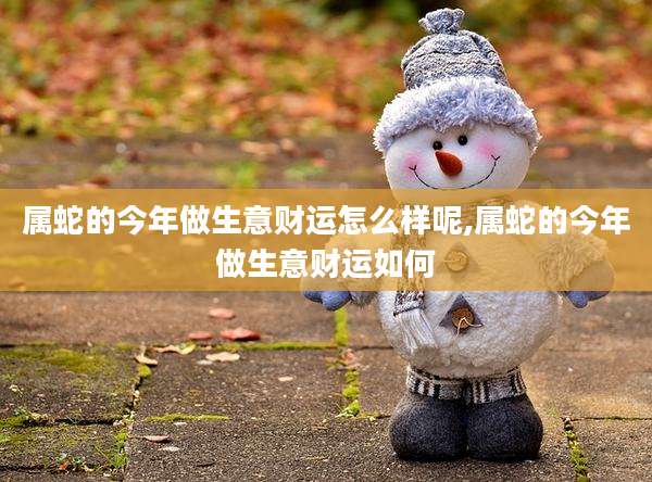 属蛇的今年做生意财运怎么样呢,属蛇的今年做生意财运如何