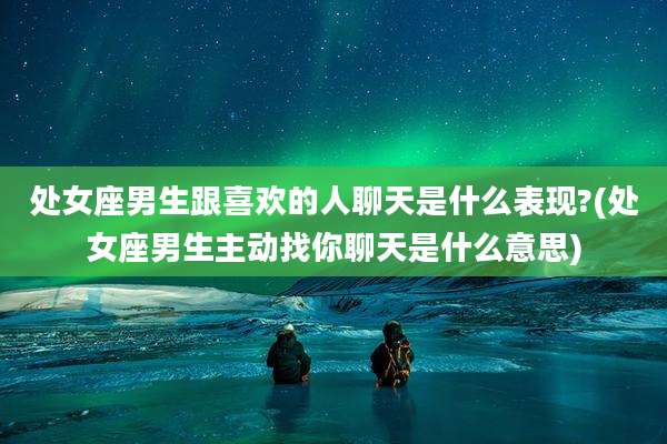 处女座男生跟喜欢的人聊天是什么表现?(处女座男生主动找你聊天是什么意思)