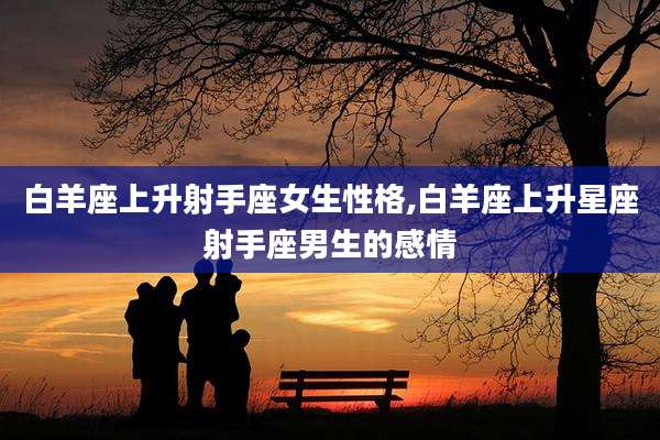白羊座上升射手座女生性格,白羊座上升星座射手座男生的感情