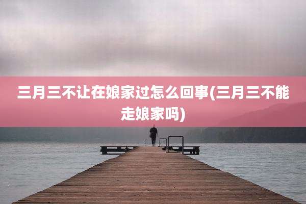 三月三不让在娘家过怎么回事(三月三不能走娘家吗)