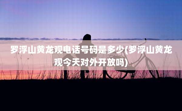 罗浮山黄龙观电话号码是多少(罗浮山黄龙观今天对外开放吗)