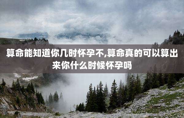 算命能知道你几时怀孕不,算命真的可以算出来你什么时候怀孕吗