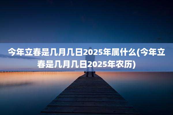 今年立春是几月几日2025年属什么(今年立春是几月几日2025年农历)