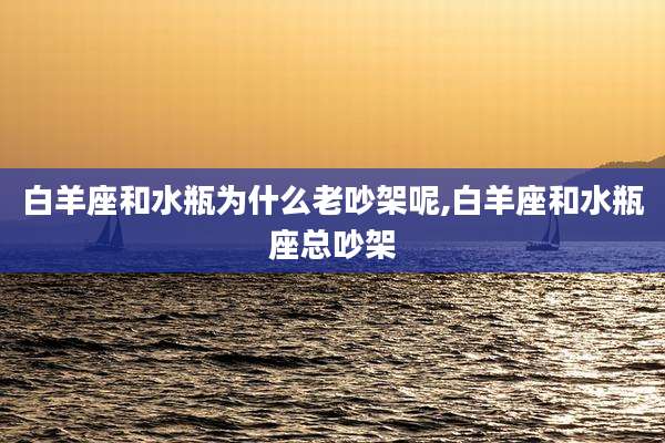 白羊座和水瓶为什么老吵架呢,白羊座和水瓶座总吵架