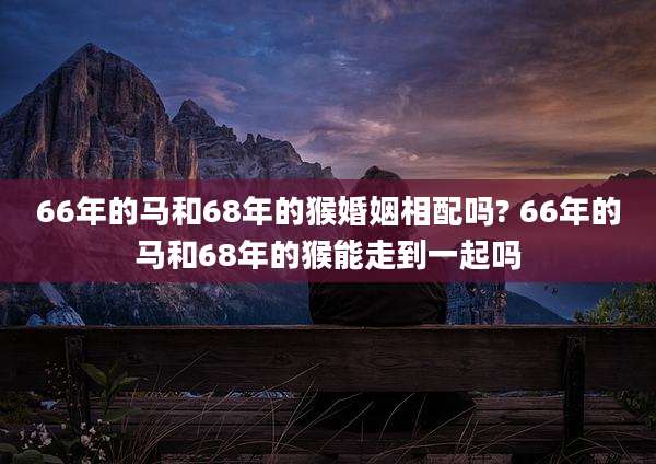 66年的马和68年的猴婚姻相配吗? 66年的马和68年的猴能走到一起吗