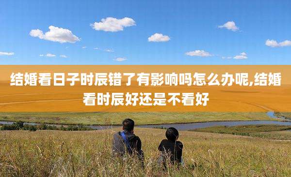 结婚看日子时辰错了有影响吗怎么办呢,结婚看时辰好还是不看好