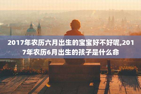 2017年农历六月出生的宝宝好不好呢,2017年农历6月出生的孩子是什么命