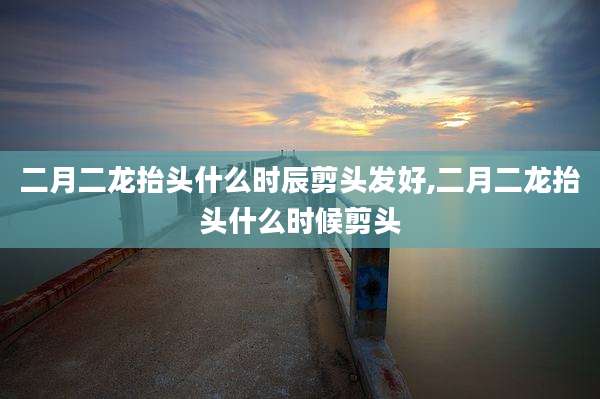 二月二龙抬头什么时辰剪头发好,二月二龙抬头什么时候剪头