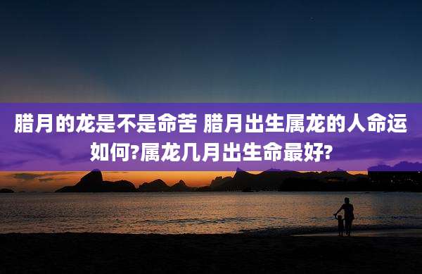 腊月的龙是不是命苦 腊月出生属龙的人命运如何?属龙几月出生命最好?