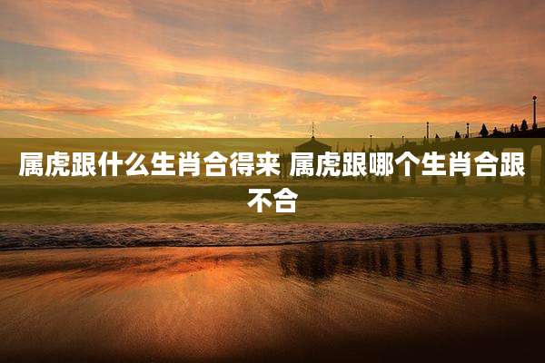 属虎跟什么生肖合得来 属虎跟哪个生肖合跟不合