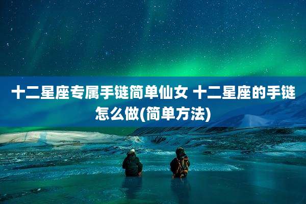 十二星座专属手链简单仙女 十二星座的手链怎么做(简单方法)