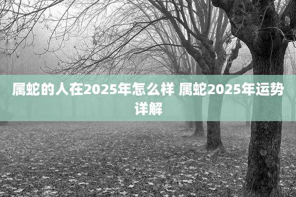 属蛇的人在2025年怎么样 属蛇2025年运势详解