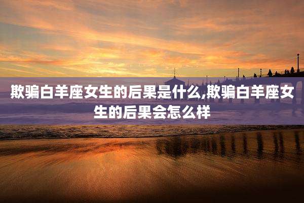 欺骗白羊座女生的后果是什么,欺骗白羊座女生的后果会怎么样